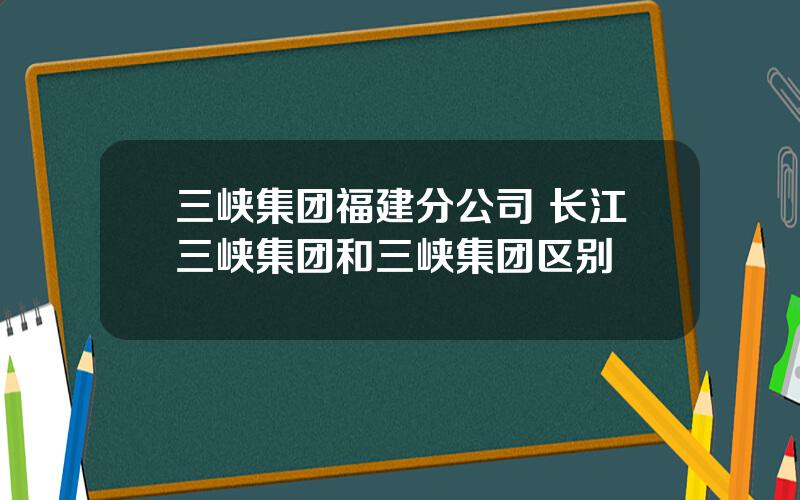 三峡集团福建分公司 长江三峡集团和三峡集团区别